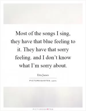 Most of the songs I sing, they have that blue feeling to it. They have that sorry feeling. and I don’t know what I’m sorry about Picture Quote #1