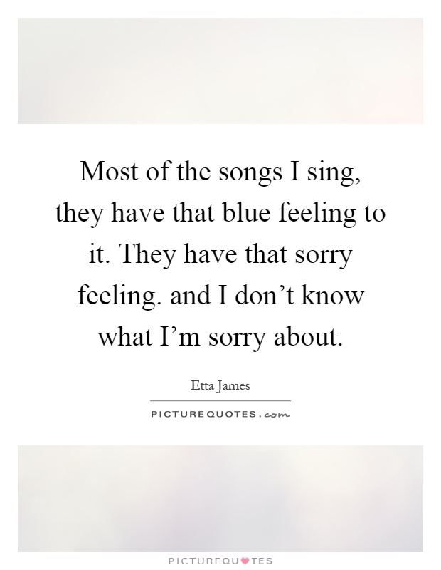 Most of the songs I sing, they have that blue feeling to it. They have that sorry feeling. and I don't know what I'm sorry about Picture Quote #1