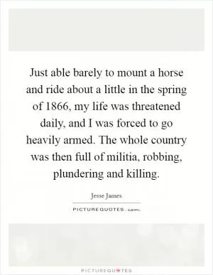 Just able barely to mount a horse and ride about a little in the spring of 1866, my life was threatened daily, and I was forced to go heavily armed. The whole country was then full of militia, robbing, plundering and killing Picture Quote #1