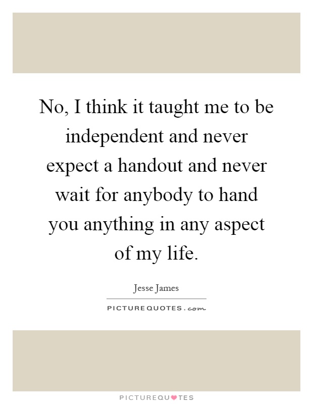 No, I think it taught me to be independent and never expect a handout and never wait for anybody to hand you anything in any aspect of my life Picture Quote #1