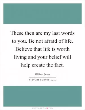 These then are my last words to you. Be not afraid of life. Believe that life is worth living and your belief will help create the fact Picture Quote #1
