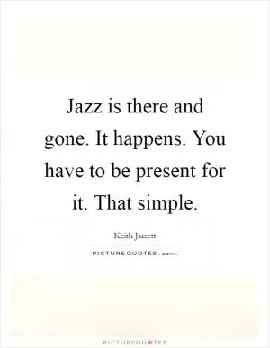 Jazz is there and gone. It happens. You have to be present for it. That simple Picture Quote #1