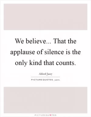 We believe... That the applause of silence is the only kind that counts Picture Quote #1