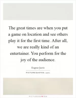 The great times are when you put a game on location and see others play it for the first time. After all, we are really kind of an entertainer. You perform for the joy of the audience Picture Quote #1