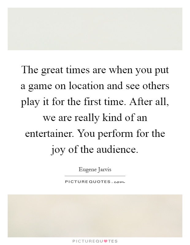 The great times are when you put a game on location and see others play it for the first time. After all, we are really kind of an entertainer. You perform for the joy of the audience Picture Quote #1