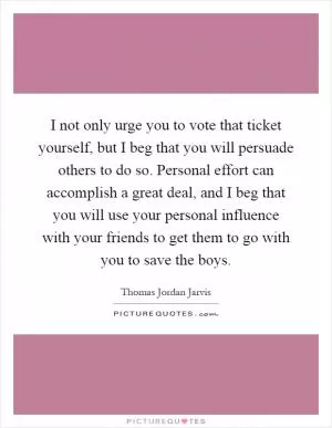 I not only urge you to vote that ticket yourself, but I beg that you will persuade others to do so. Personal effort can accomplish a great deal, and I beg that you will use your personal influence with your friends to get them to go with you to save the boys Picture Quote #1