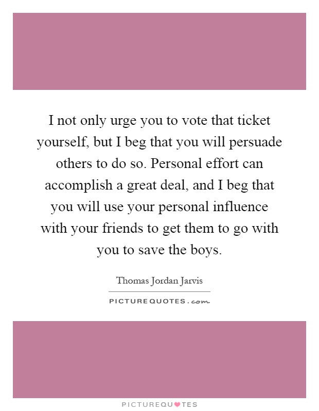 I not only urge you to vote that ticket yourself, but I beg that you will persuade others to do so. Personal effort can accomplish a great deal, and I beg that you will use your personal influence with your friends to get them to go with you to save the boys Picture Quote #1