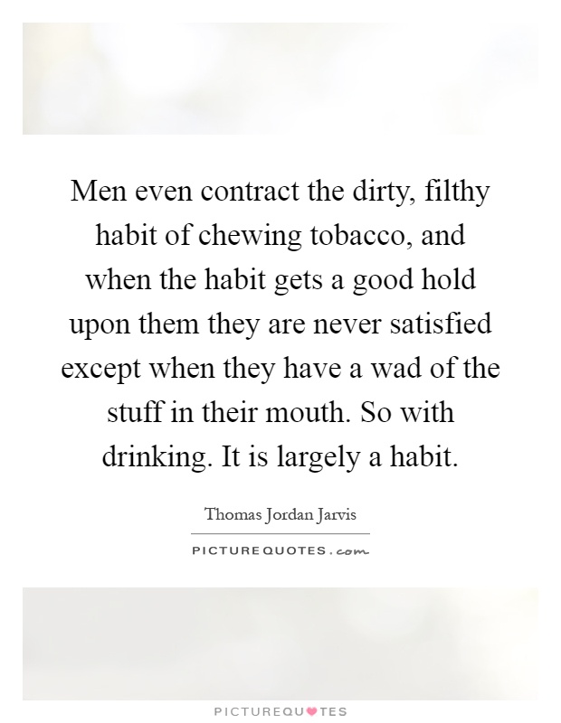 Men even contract the dirty, filthy habit of chewing tobacco, and when the habit gets a good hold upon them they are never satisfied except when they have a wad of the stuff in their mouth. So with drinking. It is largely a habit Picture Quote #1