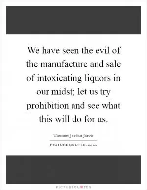 We have seen the evil of the manufacture and sale of intoxicating liquors in our midst; let us try prohibition and see what this will do for us Picture Quote #1