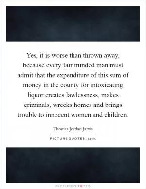 Yes, it is worse than thrown away, because every fair minded man must admit that the expenditure of this sum of money in the county for intoxicating liquor creates lawlessness, makes criminals, wrecks homes and brings trouble to innocent women and children Picture Quote #1