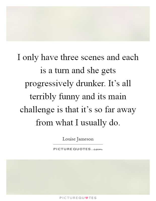 I only have three scenes and each is a turn and she gets progressively drunker. It's all terribly funny and its main challenge is that it's so far away from what I usually do Picture Quote #1