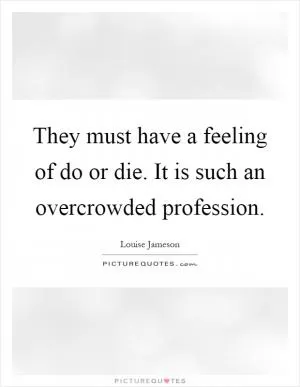 They must have a feeling of do or die. It is such an overcrowded profession Picture Quote #1