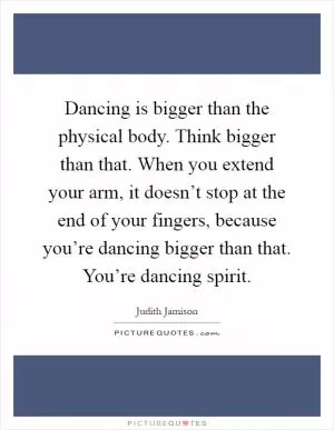 Dancing is bigger than the physical body. Think bigger than that. When you extend your arm, it doesn’t stop at the end of your fingers, because you’re dancing bigger than that. You’re dancing spirit Picture Quote #1