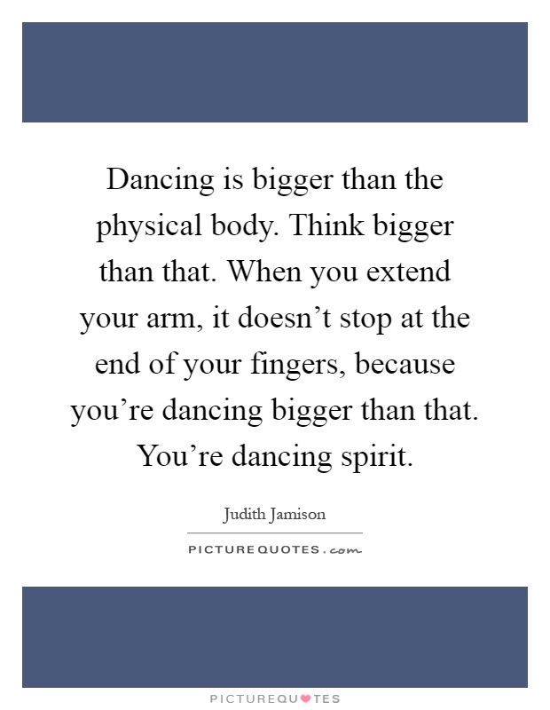 Dancing is bigger than the physical body. Think bigger than that. When you extend your arm, it doesn't stop at the end of your fingers, because you're dancing bigger than that. You're dancing spirit Picture Quote #1