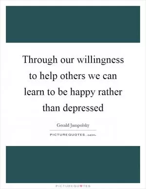 Through our willingness to help others we can learn to be happy rather than depressed Picture Quote #1