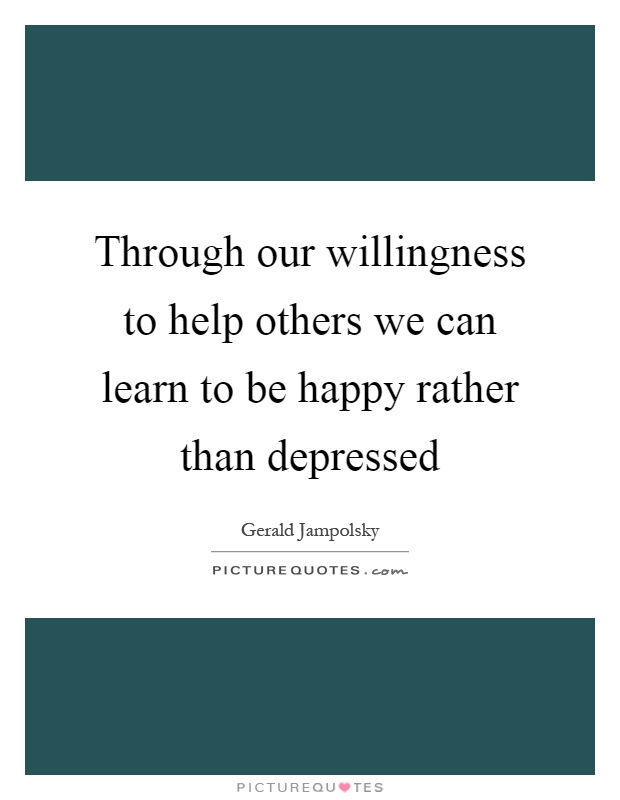 Through our willingness to help others we can learn to be happy rather than depressed Picture Quote #1