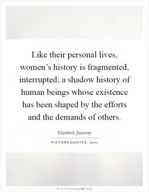 Like their personal lives, women’s history is fragmented, interrupted; a shadow history of human beings whose existence has been shaped by the efforts and the demands of others Picture Quote #1