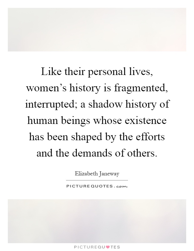 Like their personal lives, women's history is fragmented, interrupted; a shadow history of human beings whose existence has been shaped by the efforts and the demands of others Picture Quote #1