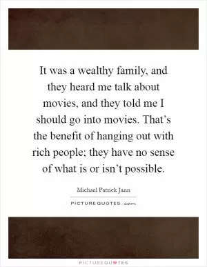 It was a wealthy family, and they heard me talk about movies, and they told me I should go into movies. That’s the benefit of hanging out with rich people; they have no sense of what is or isn’t possible Picture Quote #1