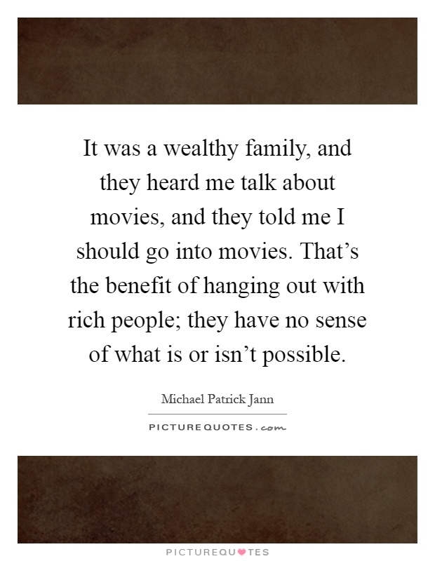It was a wealthy family, and they heard me talk about movies, and they told me I should go into movies. That's the benefit of hanging out with rich people; they have no sense of what is or isn't possible Picture Quote #1