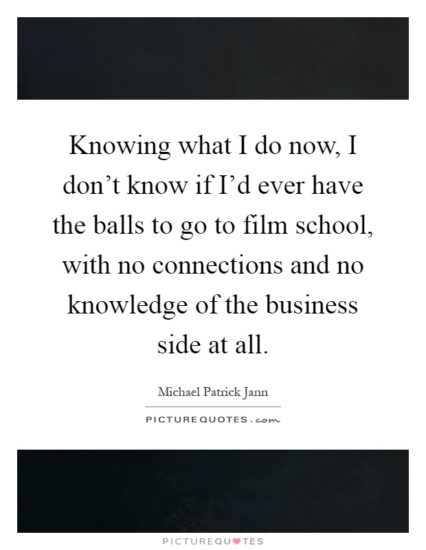 Knowing what I do now, I don't know if I'd ever have the balls to go to film school, with no connections and no knowledge of the business side at all Picture Quote #1