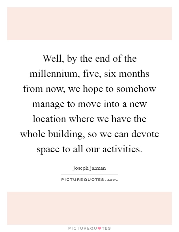 Well, by the end of the millennium, five, six months from now, we hope to somehow manage to move into a new location where we have the whole building, so we can devote space to all our activities Picture Quote #1