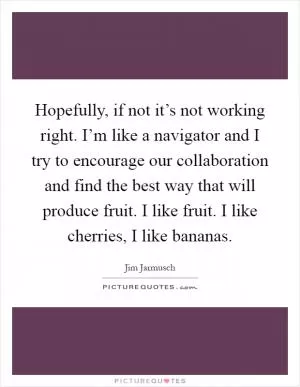 Hopefully, if not it’s not working right. I’m like a navigator and I try to encourage our collaboration and find the best way that will produce fruit. I like fruit. I like cherries, I like bananas Picture Quote #1