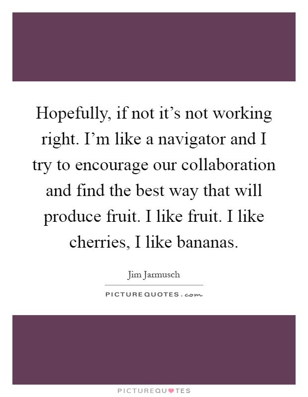 Hopefully, if not it's not working right. I'm like a navigator and I try to encourage our collaboration and find the best way that will produce fruit. I like fruit. I like cherries, I like bananas Picture Quote #1
