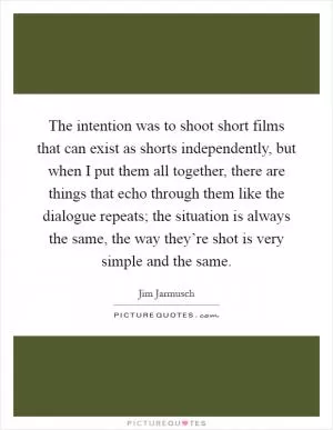 The intention was to shoot short films that can exist as shorts independently, but when I put them all together, there are things that echo through them like the dialogue repeats; the situation is always the same, the way they’re shot is very simple and the same Picture Quote #1