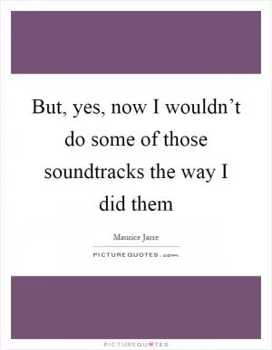 But, yes, now I wouldn’t do some of those soundtracks the way I did them Picture Quote #1