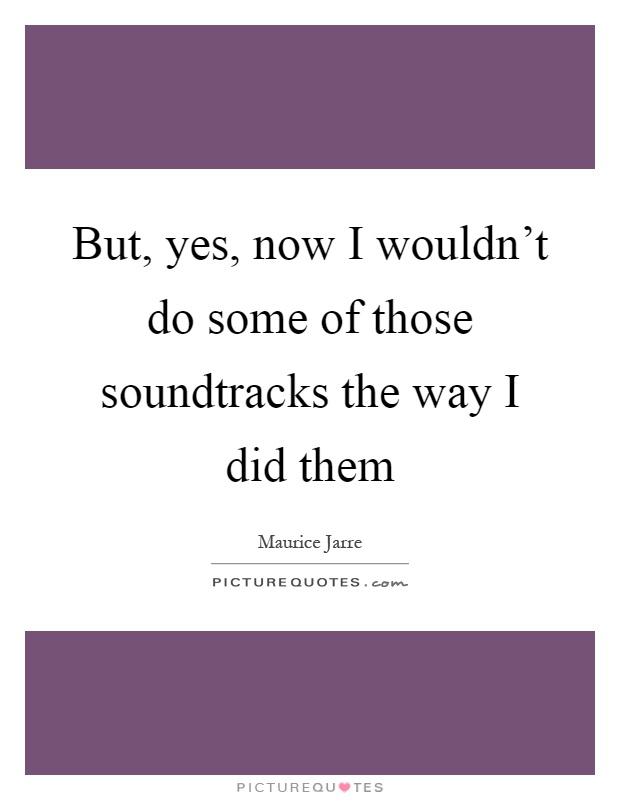 But, yes, now I wouldn't do some of those soundtracks the way I did them Picture Quote #1