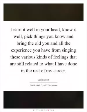 Learn it well in your head, know it well, pick things you know and bring the old you and all the experience you have from singing these various kinds of feelings that are still related to what I have done in the rest of my career Picture Quote #1