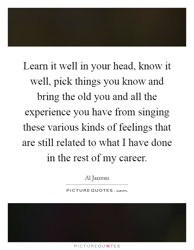 Learn it well in your head, know it well, pick things you know and bring the old you and all the experience you have from singing these various kinds of feelings that are still related to what I have done in the rest of my career Picture Quote #1