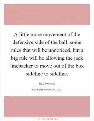A little more movement of the defensive side of the ball, some rules that will be unnoticed, but a big rule will be allowing the jack linebacker to move out of the box sideline to sideline Picture Quote #1