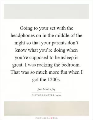 Going to your set with the headphones on in the middle of the night so that your parents don’t know what you’re doing when you’re supposed to be asleep is great. I was rocking the bedroom. That was so much more fun when I got the 1200s Picture Quote #1