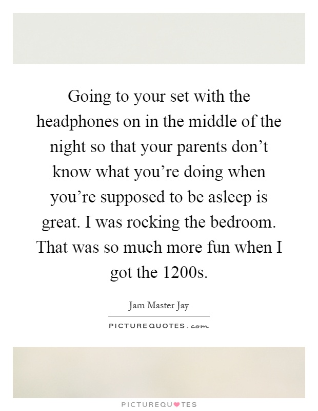 Going to your set with the headphones on in the middle of the night so that your parents don't know what you're doing when you're supposed to be asleep is great. I was rocking the bedroom. That was so much more fun when I got the 1200s Picture Quote #1
