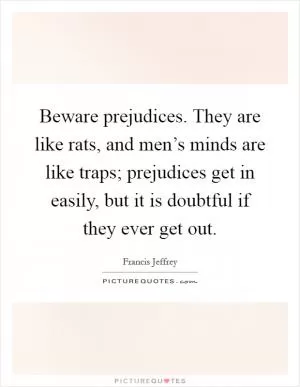 Beware prejudices. They are like rats, and men’s minds are like traps; prejudices get in easily, but it is doubtful if they ever get out Picture Quote #1