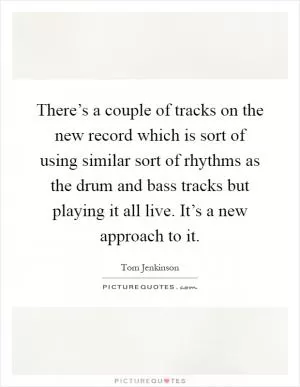 There’s a couple of tracks on the new record which is sort of using similar sort of rhythms as the drum and bass tracks but playing it all live. It’s a new approach to it Picture Quote #1