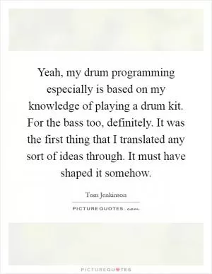 Yeah, my drum programming especially is based on my knowledge of playing a drum kit. For the bass too, definitely. It was the first thing that I translated any sort of ideas through. It must have shaped it somehow Picture Quote #1