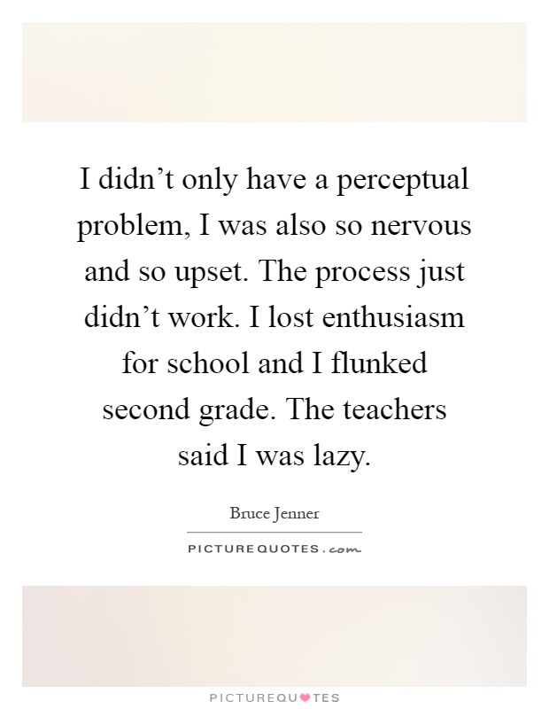 I didn't only have a perceptual problem, I was also so nervous and so upset. The process just didn't work. I lost enthusiasm for school and I flunked second grade. The teachers said I was lazy Picture Quote #1