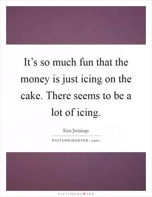 It’s so much fun that the money is just icing on the cake. There seems to be a lot of icing Picture Quote #1