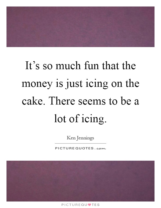 It's so much fun that the money is just icing on the cake. There seems to be a lot of icing Picture Quote #1
