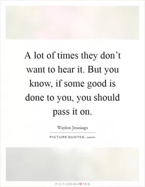 A lot of times they don’t want to hear it. But you know, if some good is done to you, you should pass it on Picture Quote #1
