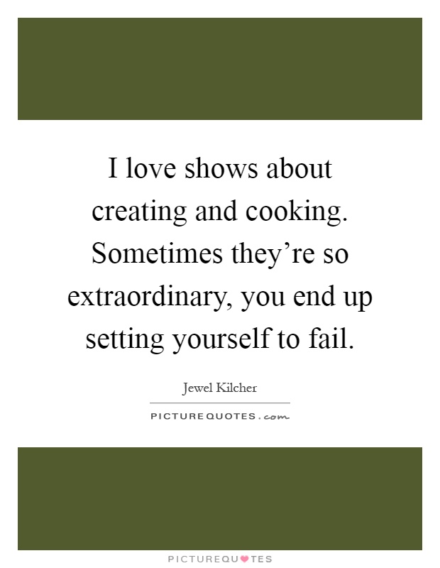 I love shows about creating and cooking. Sometimes they're so extraordinary, you end up setting yourself to fail Picture Quote #1