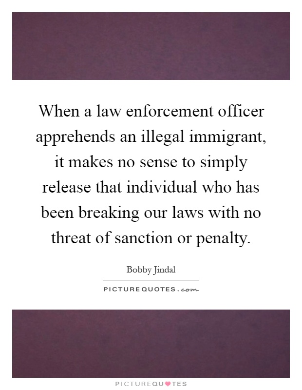 When a law enforcement officer apprehends an illegal immigrant, it makes no sense to simply release that individual who has been breaking our laws with no threat of sanction or penalty Picture Quote #1