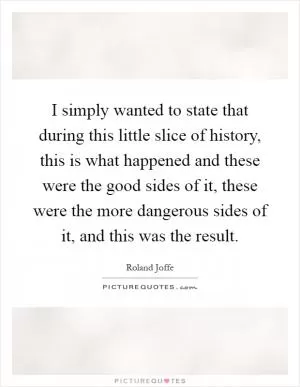 I simply wanted to state that during this little slice of history, this is what happened and these were the good sides of it, these were the more dangerous sides of it, and this was the result Picture Quote #1