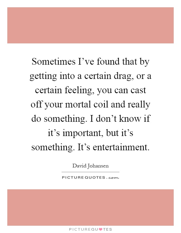 Sometimes I've found that by getting into a certain drag, or a certain feeling, you can cast off your mortal coil and really do something. I don't know if it's important, but it's something. It's entertainment Picture Quote #1