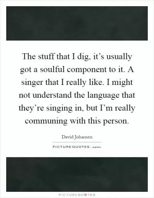 The stuff that I dig, it’s usually got a soulful component to it. A singer that I really like. I might not understand the language that they’re singing in, but I’m really communing with this person Picture Quote #1