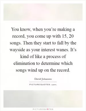 You know, when you’re making a record, you come up with 15, 20 songs. Then they start to fall by the wayside as your interest wanes. It’s kind of like a process of elimination to determine which songs wind up on the record Picture Quote #1