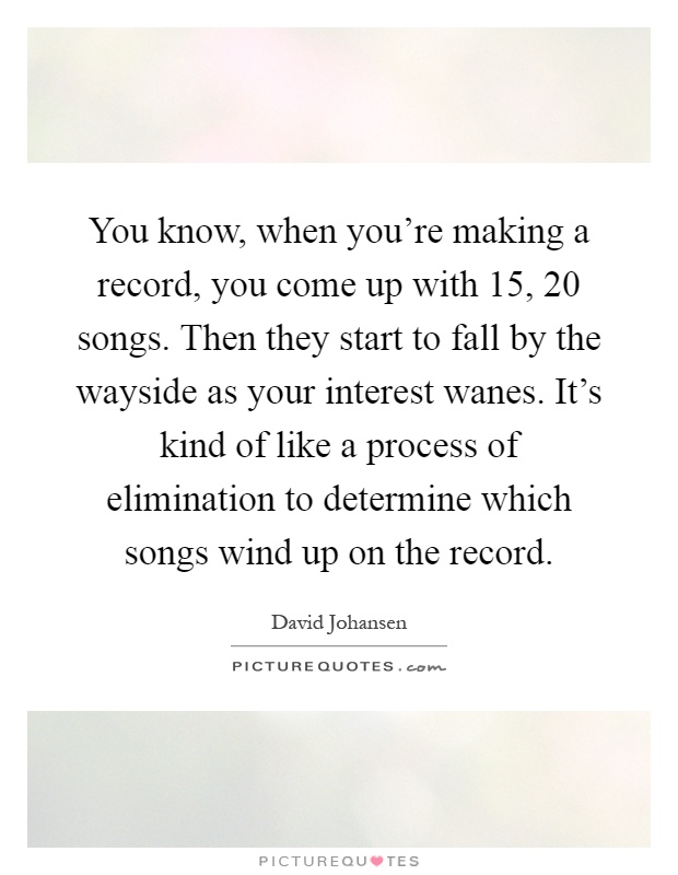 You know, when you're making a record, you come up with 15, 20 songs. Then they start to fall by the wayside as your interest wanes. It's kind of like a process of elimination to determine which songs wind up on the record Picture Quote #1